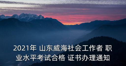 2021年 山东威海社会工作者 职业水平考试合格 证书办理通知