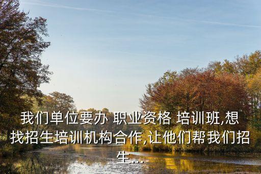 我们单位要办 职业资格 培训班,想找招生培训机构合作,让他们帮我们招生...