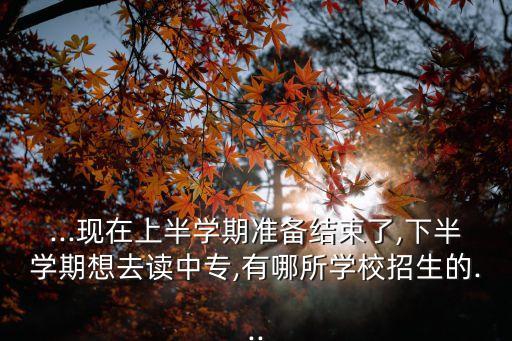 ...现在上半学期准备结束了,下半学期想去读中专,有哪所学校招生的...