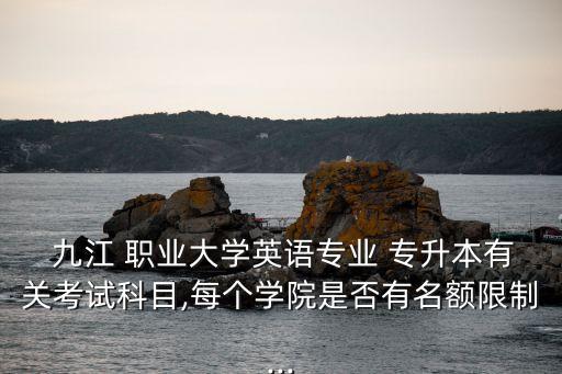  九江 职业大学英语专业 专升本有关考试科目,每个学院是否有名额限制...