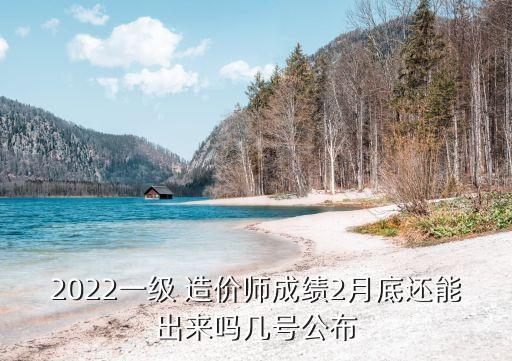 2022一级 造价师成绩2月底还能出来吗几号公布