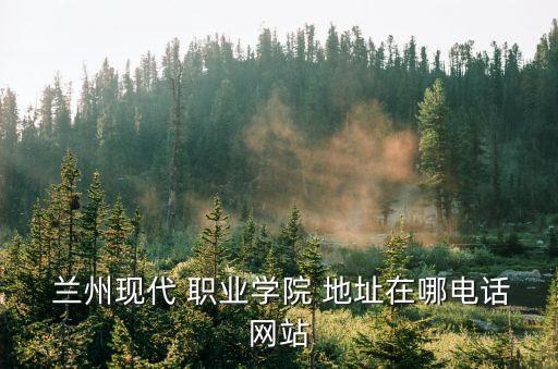  兰州现代 职业学院 地址在哪电话网站