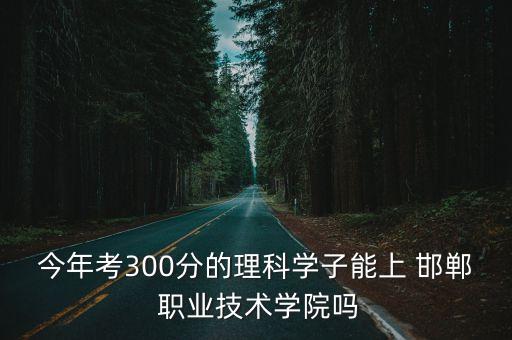 今年考300分的理科学子能上 邯郸 职业技术学院吗