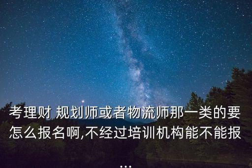考理财 规划师或者物流师那一类的要怎么报名啊,不经过培训机构能不能报...