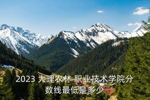 2023 大理农林 职业技术学院分数线最低是多少