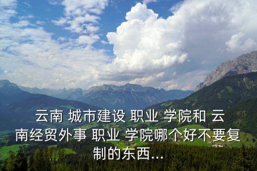  云南 城市建设 职业 学院和 云南经贸外事 职业 学院哪个好不要复制的东西...