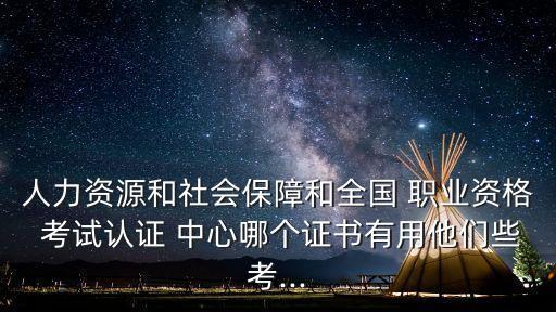 人力资源和社会保障和全国 职业资格 考试认证 中心哪个证书有用他们些考...