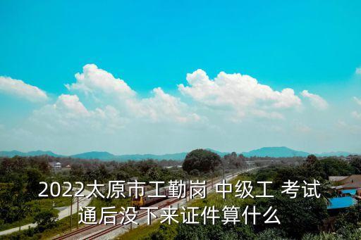 2022太原市工勤岗 中级工 考试通后没下来证件算什么